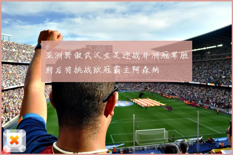 亚洲骄傲武汉女足迎战非洲冠军胜利后将挑战欧冠霸主阿森纳