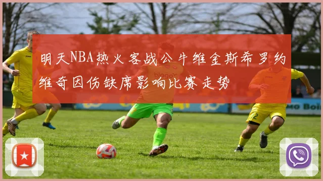 明天NBA热火客战公牛维金斯希罗约维奇因伤缺席影响比赛走势