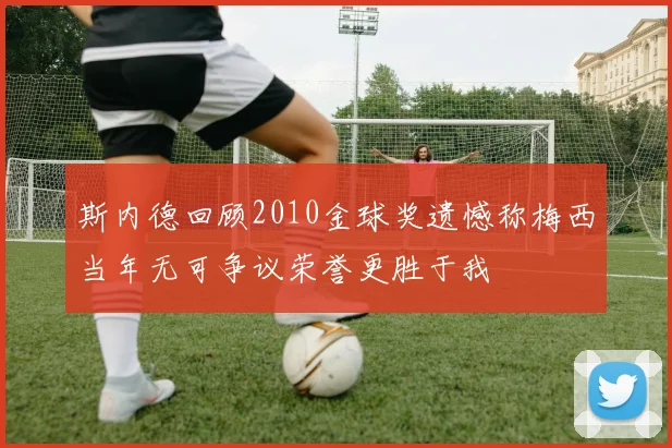 斯内德回顾2010金球奖遗憾称梅西当年无可争议荣誉更胜于我