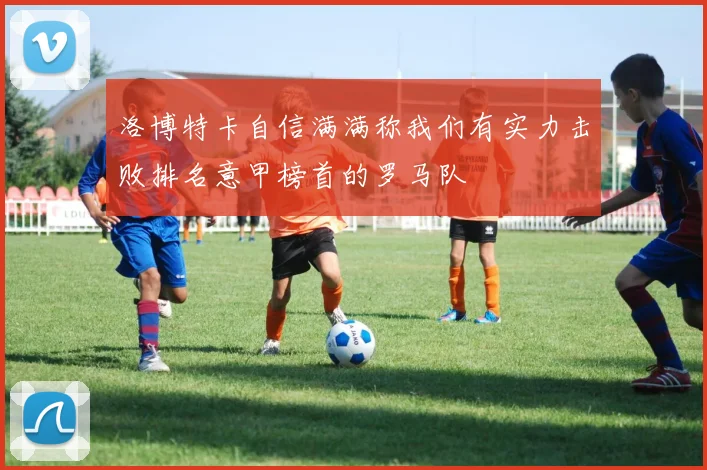 洛博特卡自信满满称我们有实力击败排名意甲榜首的罗马队
