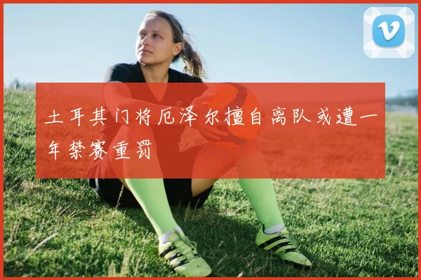 土耳其门将厄泽尔擅自离队或遭一年禁赛重罚