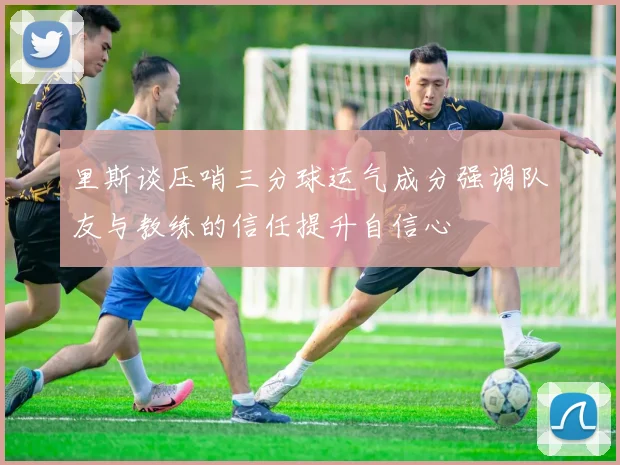 里斯谈压哨三分球运气成分强调队友与教练的信任提升自信心