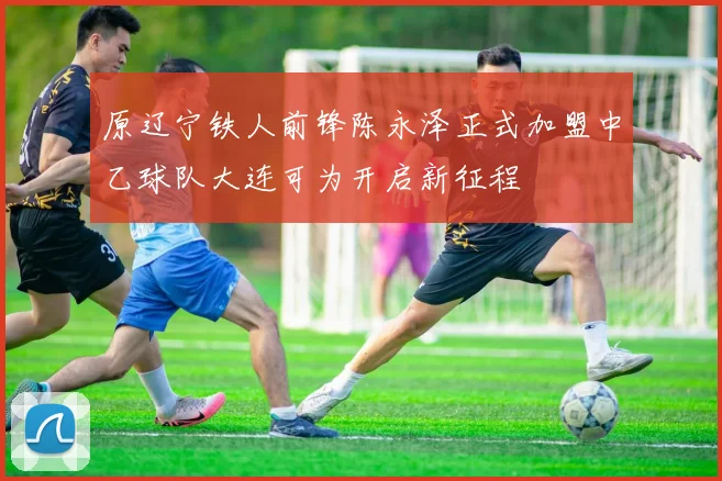 原辽宁铁人前锋陈永泽正式加盟中乙球队大连可为开启新征程