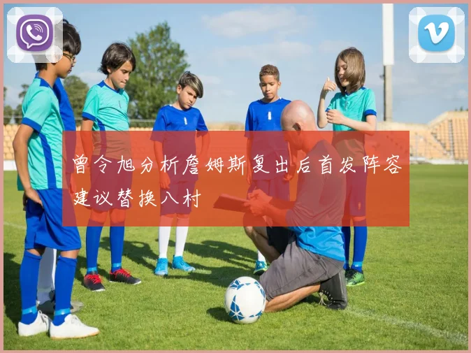 曾令旭分析詹姆斯复出后首发阵容建议替换八村塁