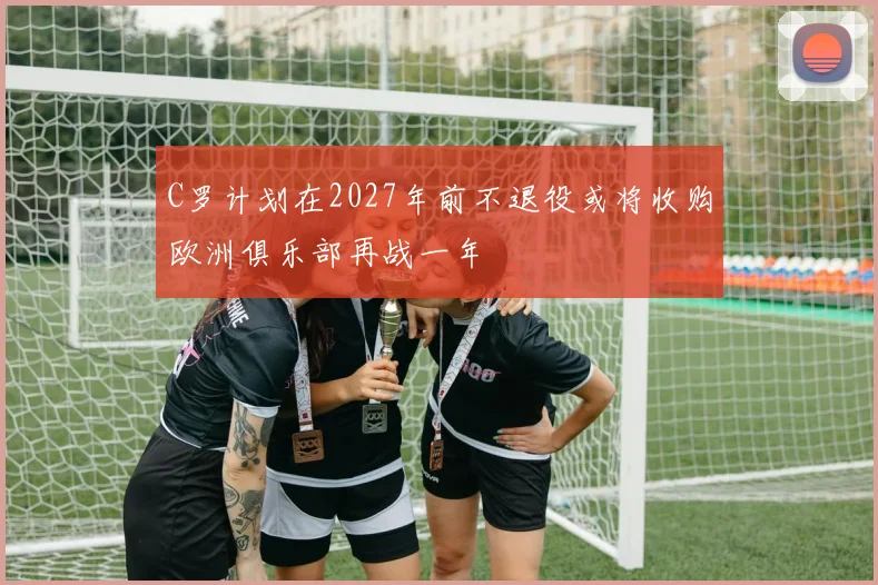 C罗计划在2027年前不退役或将收购欧洲俱乐部再战一年