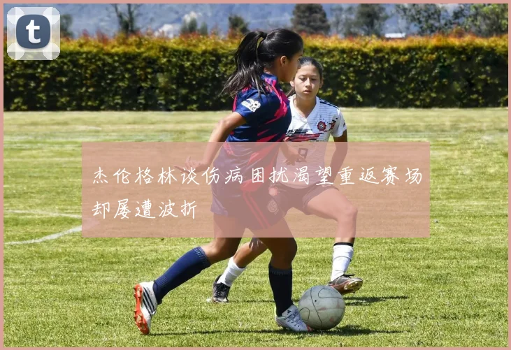 杰伦格林谈伤病困扰渴望重返赛场却屡遭波折